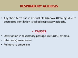 RESPIRATORY ACIDOSIS
• Any short term rise in arterial PCO2(above40mmhg) due to
decreased ventilation is called respiratory acidosis.
• CAUSES
• Obstruction in respiratory passage like COPD, asthma.
• Infections(pneumonia)
• Pulmonary embolism
 
