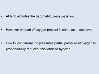 • At high altitudes the barometric pressure is low.
• However amount of oxygen present is same as at sea level.
• Due to low barometric pressures partial pressure of oxygen is
proportionally reduced, this leads to hypoxia.
 