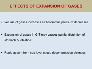 EFFECTS OF EXPANSION OF GASES
• Volume of gases increases as barometric pressure decreases.
• Expansion of gases in GIT may causes painful distention of
stomach & intestine.
• Rapid ascent from sea level cause decompression sickness.
 