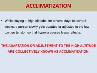 ACCLIMATIZATION
• While staying at high altitudes for several days to several
weeks, a person slowly gets adapted or adjusted to the low
oxygen tension so that hypoxia causes lesser effects.
THE ADAPTATION OR ADJUSTMENT TO THE HIGH ALTITUDE
ARE COLLECTIVELY KNOWN AS ACCLIMATIZATION.
 