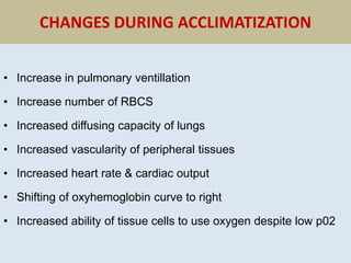 CHANGES DURING ACCLIMATIZATION
• Increase in pulmonary ventillation
• Increase number of RBCS
• Increased diffusing capacity of lungs
• Increased vascularity of peripheral tissues
• Increased heart rate & cardiac output
• Shifting of oxyhemoglobin curve to right
• Increased ability of tissue cells to use oxygen despite low p02
 
