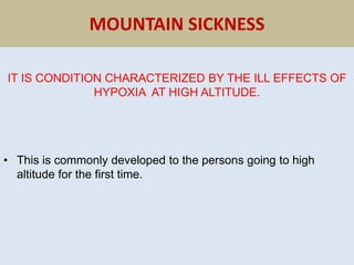 MOUNTAIN SICKNESS
IT IS CONDITION CHARACTERIZED BY THE ILL EFFECTS OF
HYPOXIA AT HIGH ALTITUDE.
• This is commonly developed to the persons going to high
altitude for the first time.
 