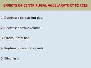 EFFECTS OF CENTRIFUGAL ACCELARATORY FORCES
1. Decreased cardiac out put.
2. Decreased stroke volume.
3. Blackout of vision.
4. Rupture of cerebral vessels.
5. Blindness.
 