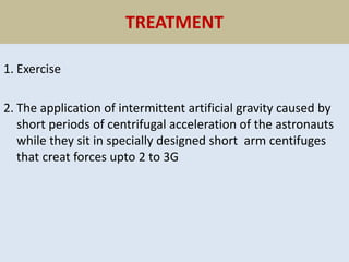 TREATMENT
1. Exercise
2. The application of intermittent artificial gravity caused by
short periods of centrifugal acceleration of the astronauts
while they sit in specially designed short arm centifuges
that creat forces upto 2 to 3G
 