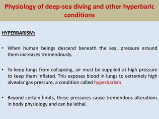 Physiology of deep-sea diving and other hyperbaric
conditions
HYPERBARISM:
• When human beings descend beneath the sea, pressure around
them increases tremendously.
• To keep lungs from collapsing, air must be supplied at high pressure
to keep them inflated. This exposes blood in lungs to extremely high
alveolar gas pressure, a condition called hyperbarism.
• Beyond certain limits, these pressures cause tremendous alterations
in body physiology and can be lethal.
 