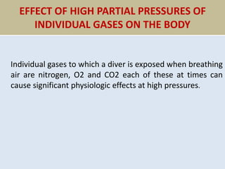 EFFECT OF HIGH PARTIAL PRESSURES OF
INDIVIDUAL GASES ON THE BODY
Individual gases to which a diver is exposed when breathing
air are nitrogen, O2 and CO2 each of these at times can
cause significant physiologic effects at high pressures.
 