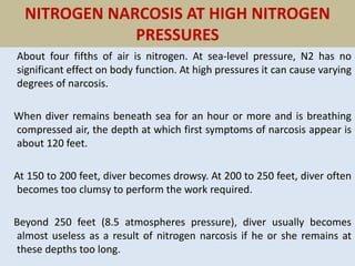 NITROGEN NARCOSIS AT HIGH NITROGEN
PRESSURES
About four fifths of air is nitrogen. At sea-level pressure, N2 has no
significant effect on body function. At high pressures it can cause varying
degrees of narcosis.
When diver remains beneath sea for an hour or more and is breathing
compressed air, the depth at which first symptoms of narcosis appear is
about 120 feet.
At 150 to 200 feet, diver becomes drowsy. At 200 to 250 feet, diver often
becomes too clumsy to perform the work required.
Beyond 250 feet (8.5 atmospheres pressure), diver usually becomes
almost useless as a result of nitrogen narcosis if he or she remains at
these depths too long.
 