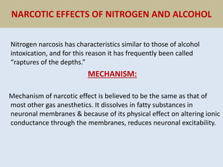 NARCOTIC EFFECTS OF NITROGEN AND ALCOHOL
Nitrogen narcosis has characteristics similar to those of alcohol
intoxication, and for this reason it has frequently been called
“raptures of the depths.”
MECHANISM:
Mechanism of narcotic effect is believed to be the same as that of
most other gas anesthetics. It dissolves in fatty substances in
neuronal membranes & because of its physical effect on altering ionic
conductance through the membranes, reduces neuronal excitability.
 