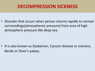 DECOMPRESSION SICKNESS
• Disorder that occurs when person returns rapidly to normal
surroundings(atmosphereic pressure) from area of high
atmospheric pressure like deep sea.
• It is also known as Dysbarism, Caisson disease or sickness,
Bends or Diver’s palasy.
 