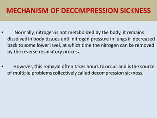 MECHANISM OF DECOMPRESSION SICKNESS
• Normally, nitrogen is not metabolized by the body, it remains
dissolved in body tissues until nitrogen pressure in lungs in decreased
back to some lower level, at which time the nitrogen can be removed
by the reverse respiratory process.
• However, this removal often takes hours to occur and is the source
of multiple problems collectively called decompression sickness.
 