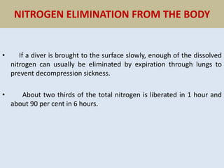 NITROGEN ELIMINATION FROM THE BODY
• If a diver is brought to the surface slowly, enough of the dissolved
nitrogen can usually be eliminated by expiration through lungs to
prevent decompression sickness.
• About two thirds of the total nitrogen is liberated in 1 hour and
about 90 per cent in 6 hours.
 