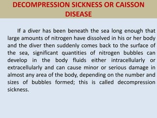 DECOMPRESSION SICKNESS OR CAISSON
DISEASE
If a diver has been beneath the sea long enough that
large amounts of nitrogen have dissolved in his or her body
and the diver then suddenly comes back to the surface of
the sea, significant quantities of nitrogen bubbles can
develop in the body fluids either intracellularly or
extracellularly and can cause minor or serious damage in
almost any area of the body, depending on the number and
sizes of bubbles formed; this is called decompression
sickness.
 