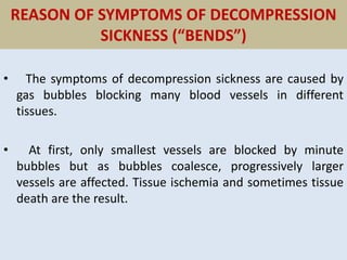 REASON OF SYMPTOMS OF DECOMPRESSION
SICKNESS (“BENDS”)
• The symptoms of decompression sickness are caused by
gas bubbles blocking many blood vessels in different
tissues.
• At first, only smallest vessels are blocked by minute
bubbles but as bubbles coalesce, progressively larger
vessels are affected. Tissue ischemia and sometimes tissue
death are the result.
 