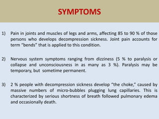 SYMPTOMS
1) Pain in joints and muscles of legs and arms, affecting 85 to 90 % of those
persons who develops decompression sickness. Joint pain accounts for
term “bends” that is applied to this condition.
2) Nervous system symptoms ranging from dizziness (5 % to paralysis or
collapse and unconsciousness in as many as 3 %). Paralysis may be
temporary, but sometime permanent.
3) 2 % people with decompression sickness develop “the choke,” caused by
massive numbers of micro-bubbles plugging lung capillaries. This is
characterized by serious shortness of breath followed pulmonary edema
and occasionally death.
 