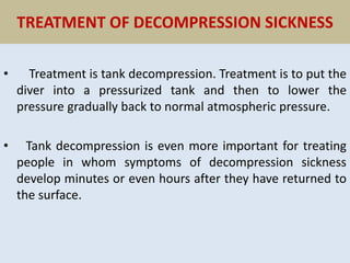 TREATMENT OF DECOMPRESSION SICKNESS
• Treatment is tank decompression. Treatment is to put the
diver into a pressurized tank and then to lower the
pressure gradually back to normal atmospheric pressure.
• Tank decompression is even more important for treating
people in whom symptoms of decompression sickness
develop minutes or even hours after they have returned to
the surface.
 