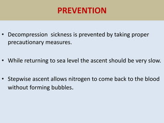 PREVENTION
• Decompression sickness is prevented by taking proper
precautionary measures.
• While returning to sea level the ascent should be very slow.
• Stepwise ascent allows nitrogen to come back to the blood
without forming bubbles.
 