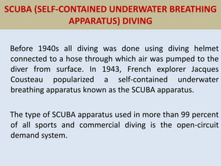 SCUBA (SELF-CONTAINED UNDERWATER BREATHING
APPARATUS) DIVING
Before 1940s all diving was done using diving helmet
connected to a hose through which air was pumped to the
diver from surface. In 1943, French explorer Jacques
Cousteau popularized a self-contained underwater
breathing apparatus known as the SCUBA apparatus.
The type of SCUBA apparatus used in more than 99 percent
of all sports and commercial diving is the open-circuit
demand system.
 
