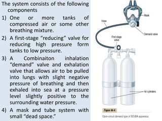 The system consists of the following
components
1) One or more tanks of
compressed air or some other
breathing mixture.
2) A first-stage “reducing” valve for
reducing high pressure form
tanks to low pressure.
3) A Combinaiton inhalation
“demand” valve and exhalation
valve that allows air to be pulled
into lungs with slight negative
pressure of breathing and then
exhaled into sea at a pressure
level slightly positive to the
surrounding water pressure.
4) A mask and tube system with
small “dead space.”
 