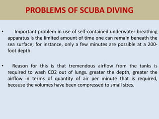 PROBLEMS OF SCUBA DIVING
• Important problem in use of self-contained underwater breathing
apparatus is the limited amount of time one can remain beneath the
sea surface; for instance, only a few minutes are possible at a 200-
foot depth.
• Reason for this is that tremendous airflow from the tanks is
required to wash CO2 out of lungs. greater the depth, greater the
airflow in terms of quantity of air per minute that is required,
because the volumes have been compressed to small sizes.
 