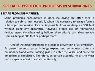 SPECIAL PHYSIOLOGIC PROBLEMS IN SUBMARINES
ESCAPE FROM SUBMARINES:
Same problems encountered in deep-sea diving are often met in
relation to submarines, especially when it is necessary to escape form a
submerged submarine. Escape is possible from as deep as 300 feet
without using any apparatus. However, proper use of rebreathing
device, especially when using helium, theoretically can allow escape
from as deep as 600 feet or perhaps more.
One of the major problems of escape is prevention of air embolism.
As person ascends, gases in lungs expand and sometimes rupture a
pulmonary blood vessel forcing gases to enter the vessel and cause air
embolism of circulation. Therefore, as person ascends, he or she must
make a special effort to exhale continually.
 