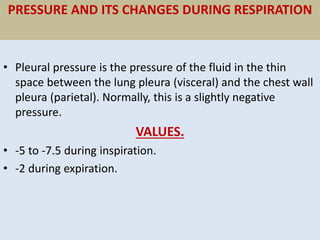 PRESSURE AND ITS CHANGES DURING RESPIRATION
• Pleural pressure is the pressure of the fluid in the thin
space between the lung pleura (visceral) and the chest wall
pleura (parietal). Normally, this is a slightly negative
pressure.
VALUES.
• -5 to -7.5 during inspiration.
• -2 during expiration.
 