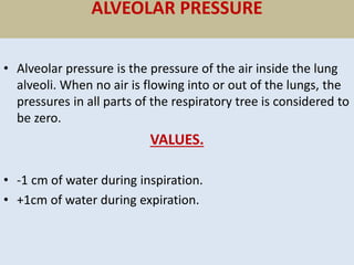 ALVEOLAR PRESSURE
• Alveolar pressure is the pressure of the air inside the lung
alveoli. When no air is flowing into or out of the lungs, the
pressures in all parts of the respiratory tree is considered to
be zero.
VALUES.
• -1 cm of water during inspiration.
• +1cm of water during expiration.
 