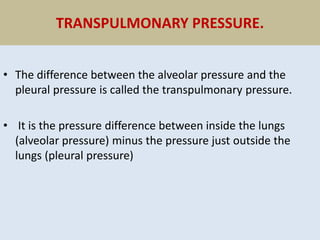 TRANSPULMONARY PRESSURE.
• The difference between the alveolar pressure and the
pleural pressure is called the transpulmonary pressure.
• It is the pressure difference between inside the lungs
(alveolar pressure) minus the pressure just outside the
lungs (pleural pressure)
 