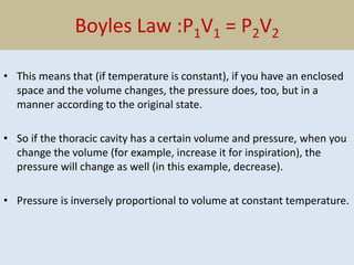Boyles Law :P1V1 = P2V2
• This means that (if temperature is constant), if you have an enclosed
space and the volume changes, the pressure does, too, but in a
manner according to the original state.
• So if the thoracic cavity has a certain volume and pressure, when you
change the volume (for example, increase it for inspiration), the
pressure will change as well (in this example, decrease).
• Pressure is inversely proportional to volume at constant temperature.
 