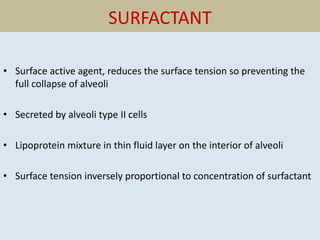 SURFACTANT
• Surface active agent, reduces the surface tension so preventing the
full collapse of alveoli
• Secreted by alveoli type II cells
• Lipoprotein mixture in thin fluid layer on the interior of alveoli
• Surface tension inversely proportional to concentration of surfactant
 