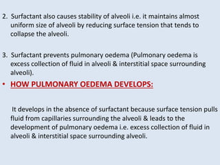 2. Surfactant also causes stability of alveoli i.e. it maintains almost
uniform size of alveoli by reducing surface tension that tends to
collapse the alveoli.
3. Surfactant prevents pulmonary oedema (Pulmonary oedema is
excess collection of fluid in alveoli & interstitial space surrounding
alveoli).
• HOW PULMONARY OEDEMA DEVELOPS:
It develops in the absence of surfactant because surface tension pulls
fluid from capillaries surrounding the alveoli & leads to the
development of pulmonary oedema i.e. excess collection of fluid in
alveoli & interstitial space surrounding alveoli.
 