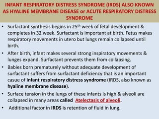 INFANT RESPIRATORY DISTRESS SYNDROME (IRDS) ALSO KNOWN
AS HYALINE MEMBRANE DISEASE or ACUTE RESPIRATORY DISTRESS
SYNDROME
• Surfactant synthesis begins in 25th week of fetal development &
completes in 32 week. Surfactant is important at birth. Fetus makes
respiratory movements in utero but lungs remain collapsed until
birth.
• After birth, infant makes several strong inspiratory movements &
lunges expand. Surfactant prevents them from collapsing.
• Babies born prematurely without adequate development of
surfactant suffers from surfactant deficiency that is an important
casue of infant respiratory distress syndrome (IRDS, also known as
hyaline membrane disease).
• Surface tension in the lungs of these infants is high & alveoli are
collapsed in many areas called Atelectasis of alveoli.
• Additional factor in IRDS is retention of fluid in lung.
 