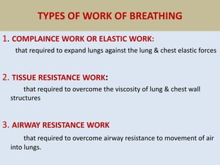 TYPES OF WORK OF BREATHING
1. COMPLAINCE WORK OR ELASTIC WORK:
that required to expand lungs against the lung & chest elastic forces
2. TISSUE RESISTANCE WORK:
that required to overcome the viscosity of lung & chest wall
structures
3. AIRWAY RESISTANCE WORK
that required to overcome airway resistance to movement of air
into lungs.
 