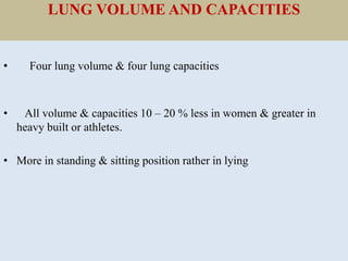 LUNG VOLUME AND CAPACITIES
• Four lung volume & four lung capacities
• All volume & capacities 10 – 20 % less in women & greater in
heavy built or athletes.
• More in standing & sitting position rather in lying
 