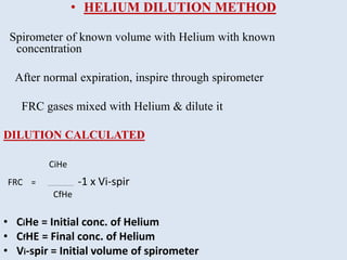 • HELIUM DILUTION METHOD
Spirometer of known volume with Helium with known
concentration
After normal expiration, inspire through spirometer
FRC gases mixed with Helium & dilute it
DILUTION CALCULATED
CiHe
FRC = __________________ -1 x Vi-spir
CfHe
• CiHe = Initial conc. of Helium
• CfHE = Final conc. of Helium
• Vi-spir = Initial volume of spirometer
 