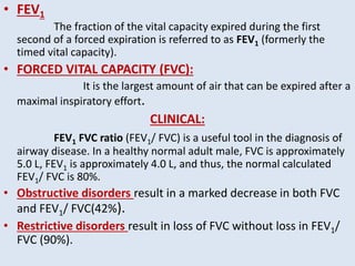 • FEV1
The fraction of the vital capacity expired during the first
second of a forced expiration is referred to as FEV1 (formerly the
timed vital capacity).
• FORCED VITAL CAPACITY (FVC):
It is the largest amount of air that can be expired after a
maximal inspiratory effort.
CLINICAL:
FEV1 FVC ratio (FEV1/ FVC) is a useful tool in the diagnosis of
airway disease. In a healthy normal adult male, FVC is approximately
5.0 L, FEV1 is approximately 4.0 L, and thus, the normal calculated
FEV1/ FVC is 80%.
• Obstructive disorders result in a marked decrease in both FVC
and FEV1/ FVC(42%).
• Restrictive disorders result in loss of FVC without loss in FEV1/
FVC (90%).
 