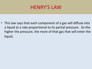 HENRY'S LAW
• This law says that each component of a gas will diffuse into
a liquid at a rate proportional to its partial pressure. So the
higher the pressure, the more of that gas that will enter the
liquid.
 
