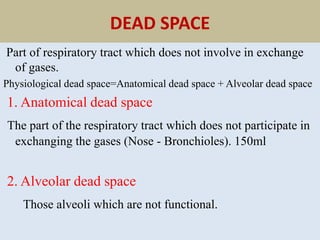 DEAD SPACE
Part of respiratory tract which does not involve in exchange
of gases.
Physiological dead space=Anatomical dead space + Alveolar dead space
1. Anatomical dead space
The part of the respiratory tract which does not participate in
exchanging the gases (Nose - Bronchioles). 150ml
2. Alveolar dead space
Those alveoli which are not functional.
 