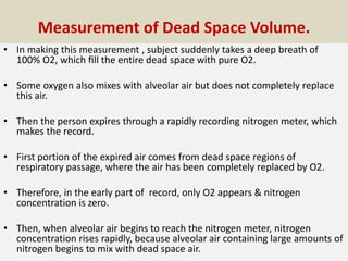 Measurement of Dead Space Volume.
• In making this measurement , subject suddenly takes a deep breath of
100% O2, which ﬁll the entire dead space with pure O2.
• Some oxygen also mixes with alveolar air but does not completely replace
this air.
• Then the person expires through a rapidly recording nitrogen meter, which
makes the record.
• First portion of the expired air comes from dead space regions of
respiratory passage, where the air has been completely replaced by O2.
• Therefore, in the early part of record, only O2 appears & nitrogen
concentration is zero.
• Then, when alveolar air begins to reach the nitrogen meter, nitrogen
concentration rises rapidly, because alveolar air containing large amounts of
nitrogen begins to mix with dead space air.
 