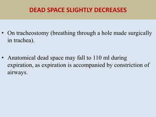 DEAD SPACE SLIGHTLY DECREASES
• On tracheostomy (breathing through a hole made surgically
in trachea).
• Anatomical dead space may fall to 110 ml during
expiration, as expiration is accompanied by constriction of
airways.
 