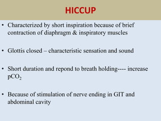 HICCUP
• Characterized by short inspiration because of brief
contraction of diaphragm & inspiratory muscles
• Glottis closed – characteristic sensation and sound
• Short duration and repond to breath holding---- increase
pCO2
• Because of stimulation of nerve ending in GIT and
abdominal cavity
 