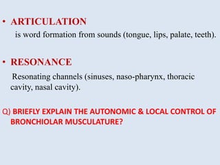 • ARTICULATION
is word formation from sounds (tongue, lips, palate, teeth).
• RESONANCE
Resonating channels (sinuses, naso-pharynx, thoracic
cavity, nasal cavity).
Q) BRIEFLY EXPLAIN THE AUTONOMIC & LOCAL CONTROL OF
BRONCHIOLAR MUSCULATURE?
 