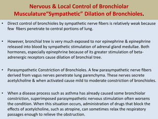 Nervous & Local Control of Bronchiolar
Musculature“Sympathetic” Dilation of Bronchioles.
• Direct control of bronchioles by sympathetic nerve ﬁbers is relatively weak because
few ﬁbers penetrate to central portions of lung.
• However, bronchial tree is very much exposed to nor epinephrine & epinephrine
released into blood by sympathetic stimulation of adrenal gland medullae. Both
hormones, especially epinephrine because of its greater stimulation of beta-
adrenergic receptors cause dilation of bronchial tree.
• Parasympathetic Constriction of Bronchioles. A few parasympathetic nerve ﬁbers
derived from vagus nerves penetrate lung parenchyma. These nerves secrete
acetylcholine & when activated cause mild to moderate constriction of bronchioles.
• When a disease process such as asthma has already caused some bronchiolar
constriction, superimposed parasympathetic nervous stimulation often worsens
the condition. When this situation occurs, administration of drugs that block the
eﬀects of acetylcholine, such as atropine, can sometimes relax the respiratory
passages enough to relieve the obstruction.
 