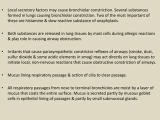 • Local secretory factors may cause bronchiolar constriction. Several substances
formed in lungs causing bronchiolar constriction. Two of the most important of
these are histamine & slow reactive substance of anaphylaxis.
• Both substances are released in lung tissues by mast cells during allergic reactions
& play role in causing airway obstruction.
• Irritants that cause parasympathetic constrictor reﬂexes of airways (smoke, dust,
sulfur dioxide & some acidic elements in smog) may act directly on lung tissues to
initiate local, non-nervous reactions that cause obstructive constriction of airways.
• Mucus lining respiratory passage & action of cilia to clear passage.
• All respiratory passages from nose to terminal bronchioles are moist by a layer of
mucus that coats the entire surface. Mucus is secreted partly by mucous goblet
cells in epithelial lining of passages & partly by small submucosal glands.
 