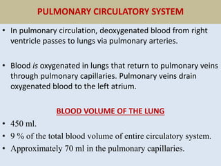 PULMONARY CIRCULATORY SYSTEM
• In pulmonary circulation, deoxygenated blood from right
ventricle passes to lungs via pulmonary arteries.
• Blood is oxygenated in lungs that return to pulmonary veins
through pulmonary capillaries. Pulmonary veins drain
oxygenated blood to the left atrium.
BLOOD VOLUME OF THE LUNG
• 450 ml.
• 9 % of the total blood volume of entire circulatory system.
• Approximately 70 ml in the pulmonary capillaries.
 