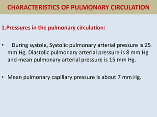 CHARACTERISTICS OF PULMONARY CIRCULATION
1.Pressures in the pulmonary circulation:
• During systole, Systolic pulmonary arterial pressure is 25
mm Hg, Diastolic pulmonary arterial pressure is 8 mm Hg
and mean pulmonary arterial pressure is 15 mm Hg.
• Mean pulmonary capillary pressure is about 7 mm Hg.
 