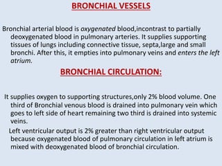 BRONCHIAL VESSELS
Bronchial arterial blood is oxygenated blood,incontrast to partially
deoxygenated blood in pulmonary arteries. It supplies supporting
tissues of lungs including connective tissue, septa,large and small
bronchi. After this, it empties into pulmonary veins and enters the left
atrium.
BRONCHIAL CIRCULATION:
It supplies oxygen to supporting structures,only 2% blood volume. One
third of Bronchial venous blood is drained into pulmonary vein which
goes to left side of heart remaining two third is drained into systemic
veins.
Left ventricular output is 2% greater than right ventricular output
because oxygenated blood of pulmonary circulation in left atrium is
mixed with deoxygenated blood of bronchial circulation.
 
