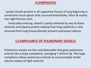 4.LYMPHATICS
Lymph vessels present in all supportive tissues of lung beginning in
connective tissue spaces that surround bronchioles, hilum & mainly
into right thoracic duct.
Particulate entering alveoli is partly removed by way of these
channels and plasma protein leaking from lung capillaries is also
removed from lung tissues,thereby prevent pulmonary edema.
5.COMPLIANCE OF PULMONARY VESSELS
Pulmonary vessels are thin and distensible that gives pulmonary
arterial tree a large compliance, averaging 7 ml/mm Hg. This large
compliance allows pulmonary arteries to accommodate stroke
volume output of right ventricle
 