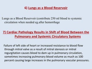 6) Lungs as a Blood Reservoir
Lungs as a Blood Reservoir (contribute 250 ml blood to systemic
circulation when needed eg.after hemorrhage
7) Cardiac Pathology Results in Shift of Blood Between the
Pulmonary and Systemic Circulatory Systems
Failure of left side of heart or increased resistance to blood flow
through mitral valve as a result of mitral stenosis or mitral
regurgitation causes blood to dam up in pulmonary circulation,
sometimes increasing pulmonary blood volume as much as 100
percent causing large increases in the pulmonary vascular pressures.
 