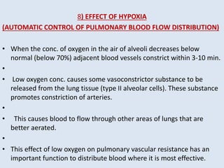 8) EFFECT OF HYPOXIA
(AUTOMATIC CONTROL OF PULMONARY BLOOD FLOW DISTRIBUTION)
• When the conc. of oxygen in the air of alveoli decreases below
normal (below 70%) adjacent blood vessels constrict within 3-10 min.
•
• Low oxygen conc. causes some vasoconstrictor substance to be
released from the lung tissue (type II alveolar cells). These substance
promotes constriction of arteries.
•
• This causes blood to flow through other areas of lungs that are
better aerated.
•
• This effect of low oxygen on pulmonary vascular resistance has an
important function to distribute blood where it is most effective.
 