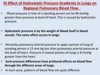 9) Effect of Hydrostatic Pressure Gradients in Lungs on
Regional Pulmonary Blood Flow .
• Blood pressure in foot of a standing person can be 90 mmHg
greater than pressure at level of heart. This is caused by hydrostatic
pressure.
• Hydrostatic pressure is by the weight of blood itself in blood
vessels. The same effect occurs in lungs.
• Normally pulmonary arterial pressure in upper portion of lung of
standing person is 15 mm Hg less than pulmonary arterial pressure at
the level of heart. Pressure in lowest portion of lungs is 8 mmHg
greater from the heart.
• Such pressure differences have profound effects on blood flow
through the different areas of lungs.
• In each zone, patterns of blood flow are quite different.
 